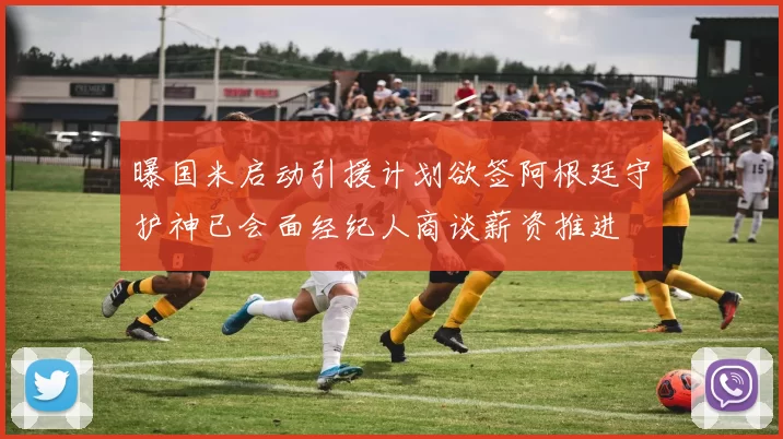 曝国米启动引援计划欲签阿根廷守护神已会面经纪人商谈薪资推进